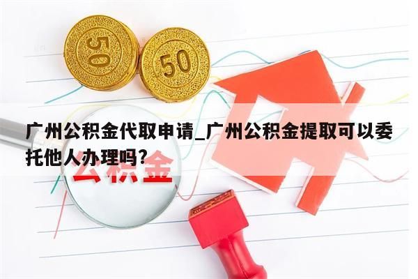 广州公积金代取申请_广州公积金提取可以委托他人办理吗?