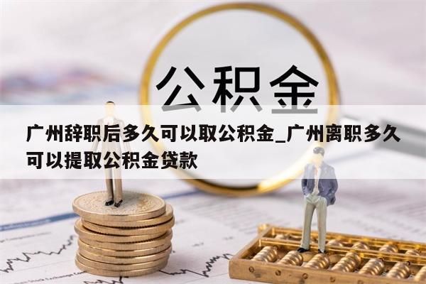 广州辞职后多久可以取公积金_广州离职多久可以提取公积金贷款