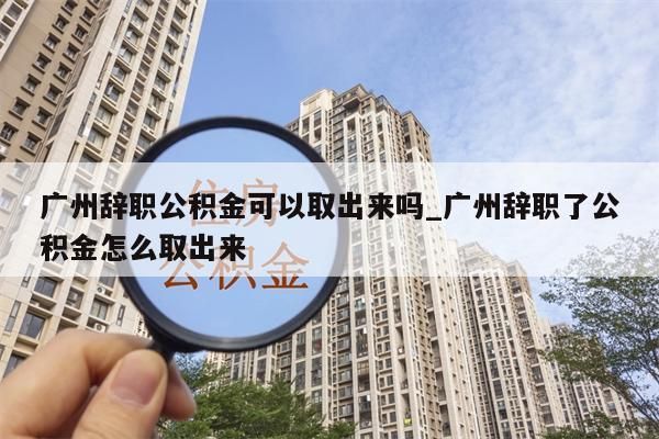 广州辞职公积金可以取出来吗_广州辞职了公积金怎么取出来