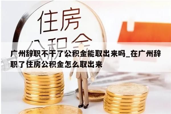 广州辞职不干了公积金能取出来吗_在广州辞职了住房公积金怎么取出来